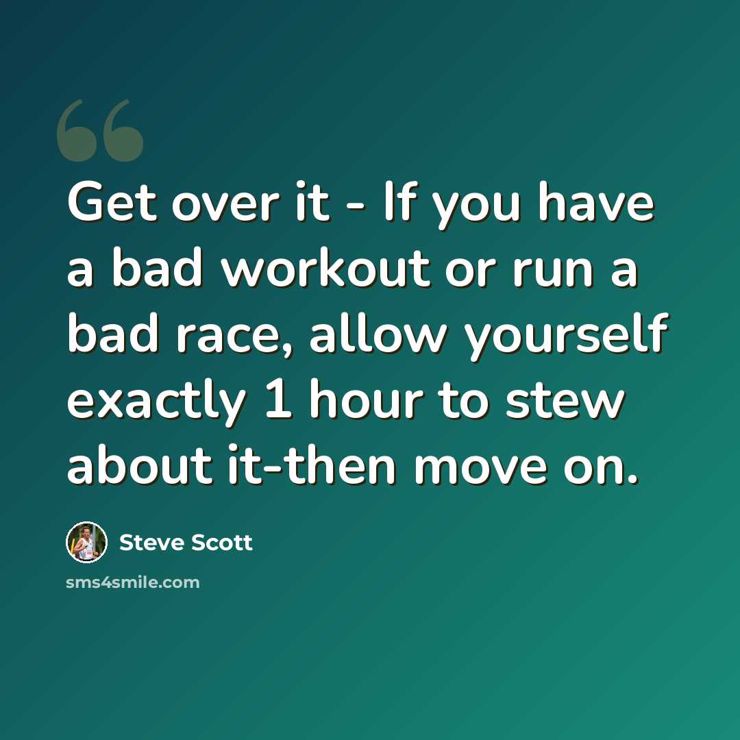 “Get over it - If you have a bad workout or run a bad race, allow yourself exactly 1 hour to stew about it-then move on.” quote by Steve Scott