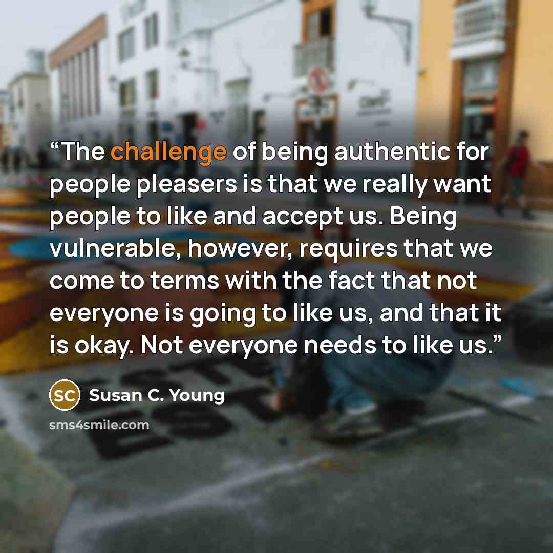 “The challenge of being authentic for people pleasers is that we really want people to like and accept us. Being vulnerable, however, requires that we come to terms with the fact that not everyone is going to like us, and that it is okay. Not everyone needs to like us.” quote by Susan C. Young
