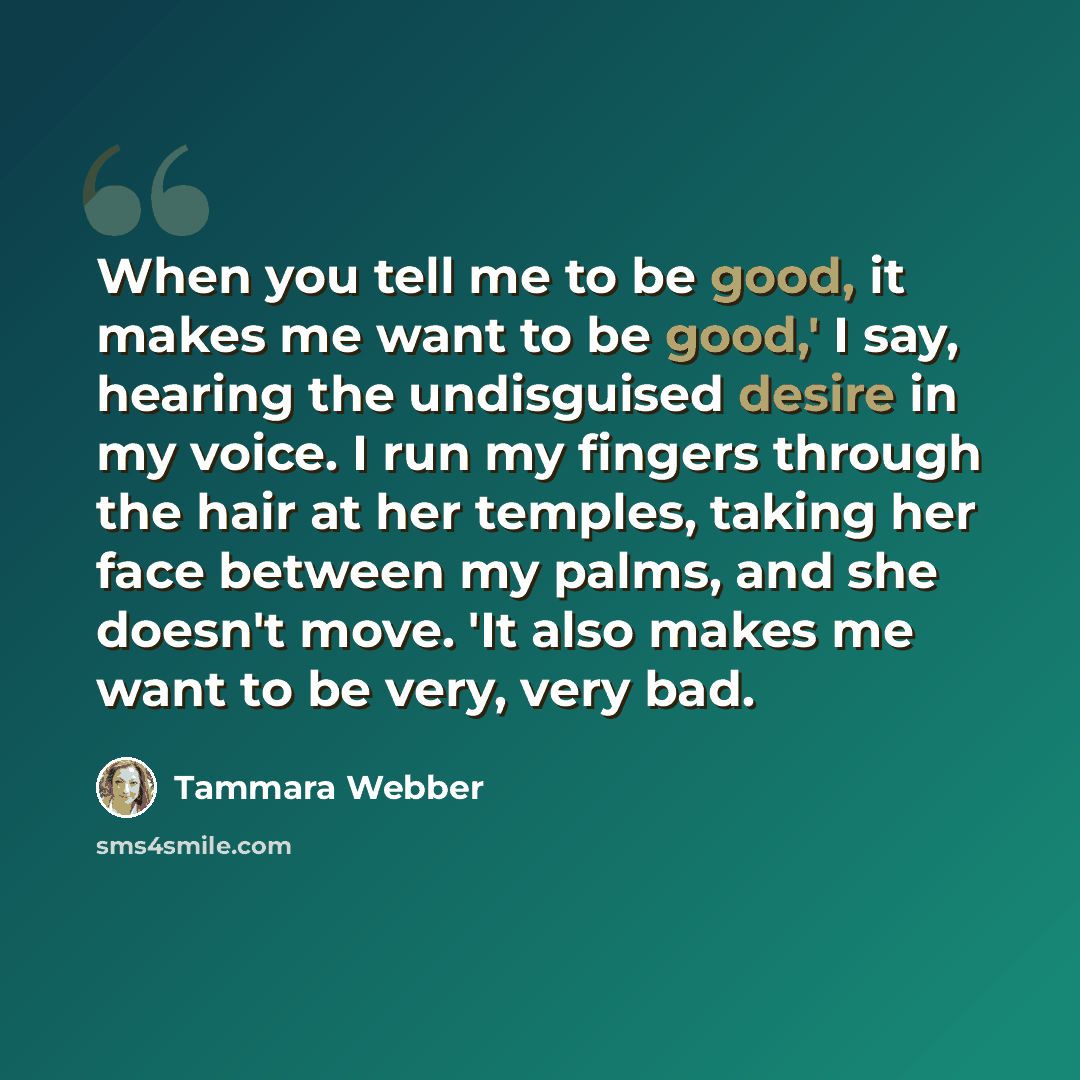 “When you tell me to be good, it makes me want to be good,' I say, hearing the undisguised desire in my voice. I run my fingers through the hair at her temples, taking her face between my palms, and she doesn't move. 'It also makes me want to be very, very bad.” quote by Tammara Webber