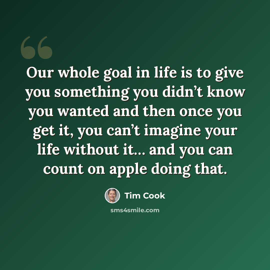 “Our whole goal in life is to give you something you didn’t know you wanted and then once you get it, you can’t imagine your life without it… and you can count on apple doing that.” quote by Tim Cook