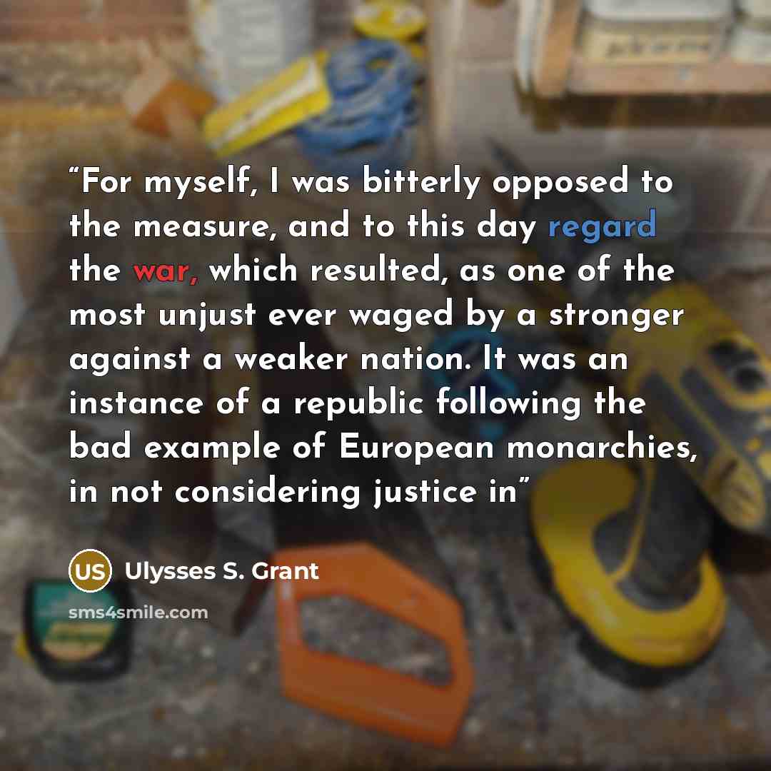 “For myself, I was bitterly opposed to the measure, and to this day regard the war, which resulted, as one of the most unjust ever waged by a stronger against a weaker nation. It was an instance of a republic following the bad example of European monarchies, in not considering justice in” quote by Ulysses S. Grant
