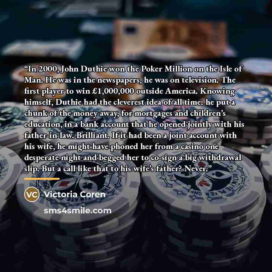 “In 2000, John Duthie won the Poker Million on the Isle of Man. He was in the newspapers, he was on television. The first player to win £1,000,000 outside America. Knowing himself, Duthie had the cleverest idea of all time: he put a chunk of the money away, for mortgages and children’s education…” quote by Victoria Coren