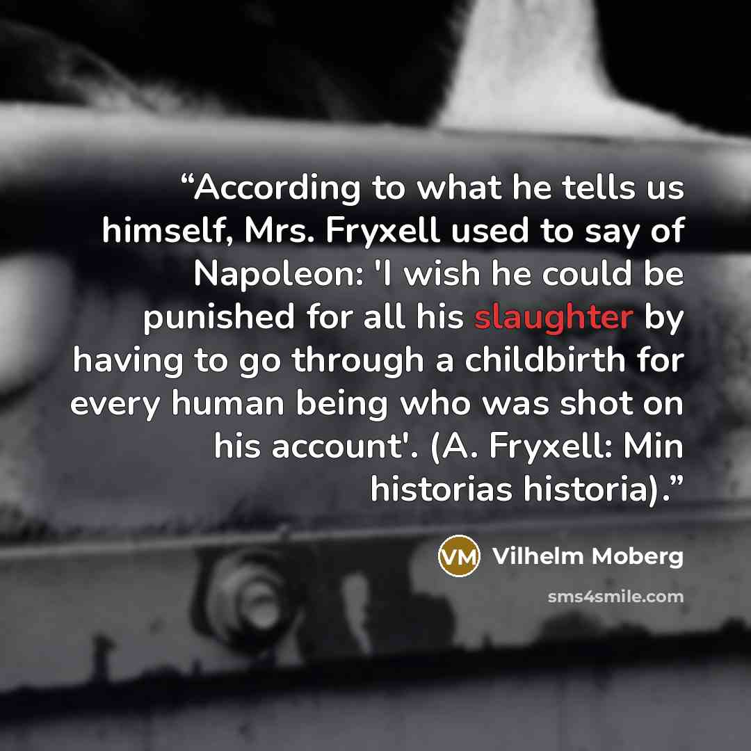 “According to what he tells us himself, Mrs. Fryxell used to say of Napoleon: 'I wish he could be punished for all his slaughter by having to go through a childbirth for every human being who was shot on his account'. (A. Fryxell: Min historias historia).” quote by Vilhelm Moberg