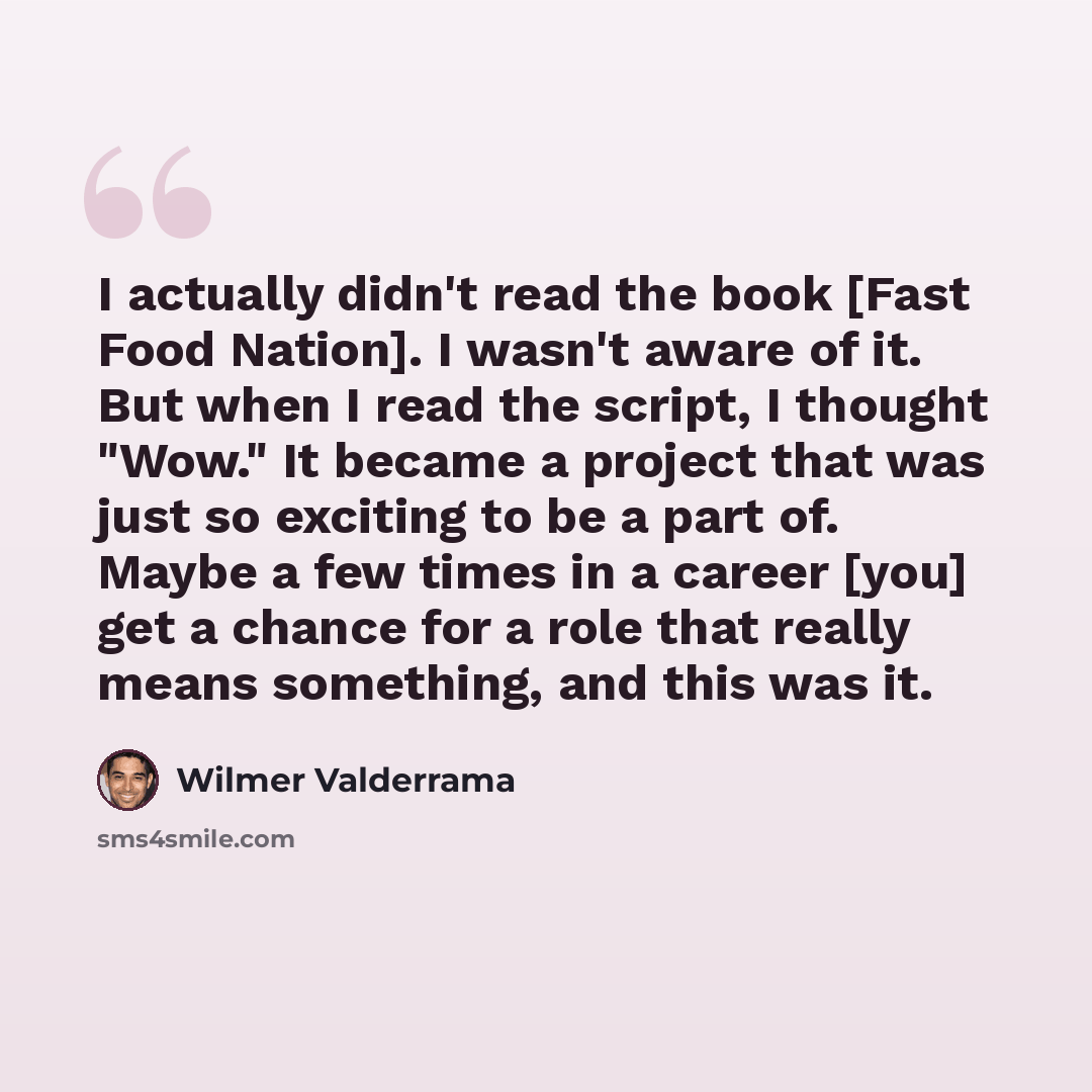 “I actually didn't read the book [Fast Food Nation]. I wasn't aware of it. But when I read the script, I thought "Wow." It became a project that was just so exciting to be a part of. Maybe a few times in a career [you] get a chance for a role that really means something, and this was it.” quote by Wilmer Valderrama
