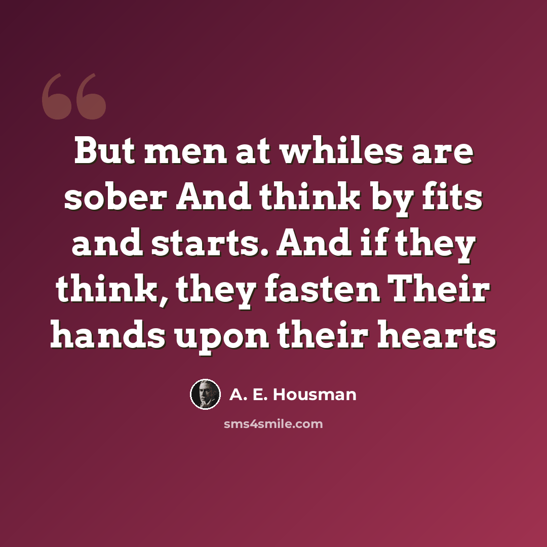 “But men at whiles are sober And think by fits and starts. And if they think, they fasten Their hands upon their hearts” quote by A. E. Housman