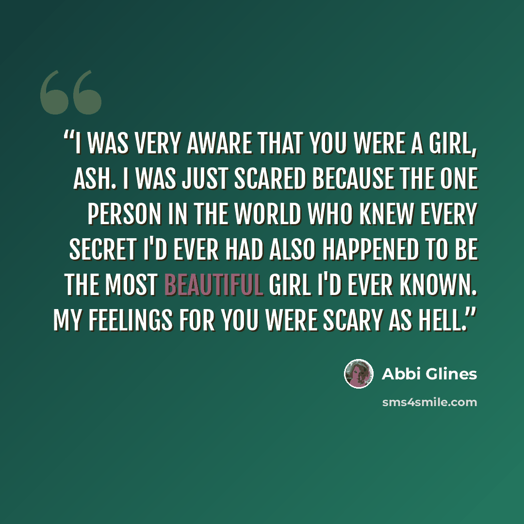 “I was very aware that you were a girl, Ash. I was just scared because the one person in the world who knew every secret I'd ever had also happened to be the most beautiful girl I'd ever known. My feelings for you were scary as Hell.” quote by Abbi Glines