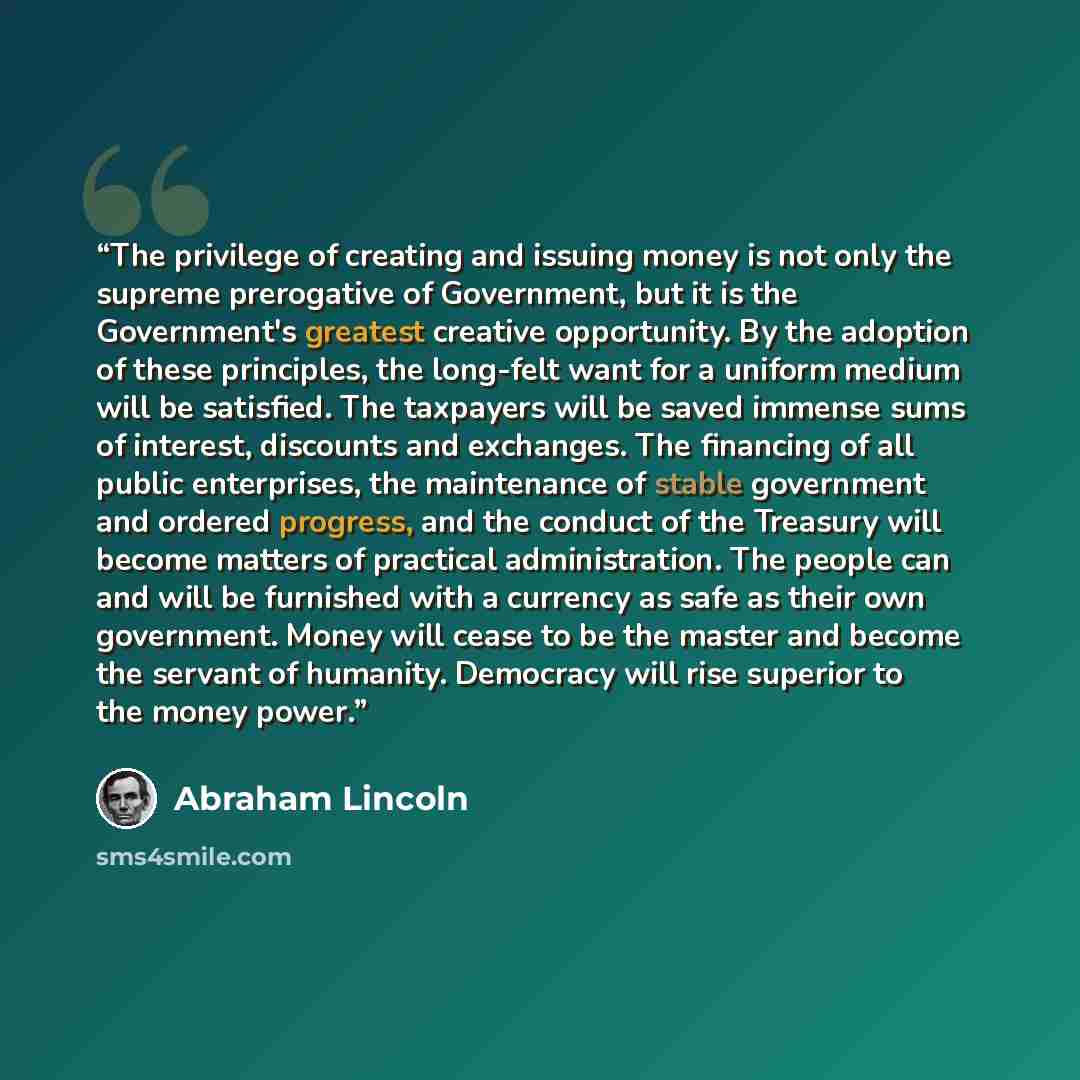 “The privilege of creating and issuing money is not only the supreme prerogative of Government, but it is the Government's greatest creative opportunity. By the adoption of these principles, the long-felt want for a uniform medium will be satisfied. The taxpayers will be saved immense sums of…” quote by Abraham Lincoln