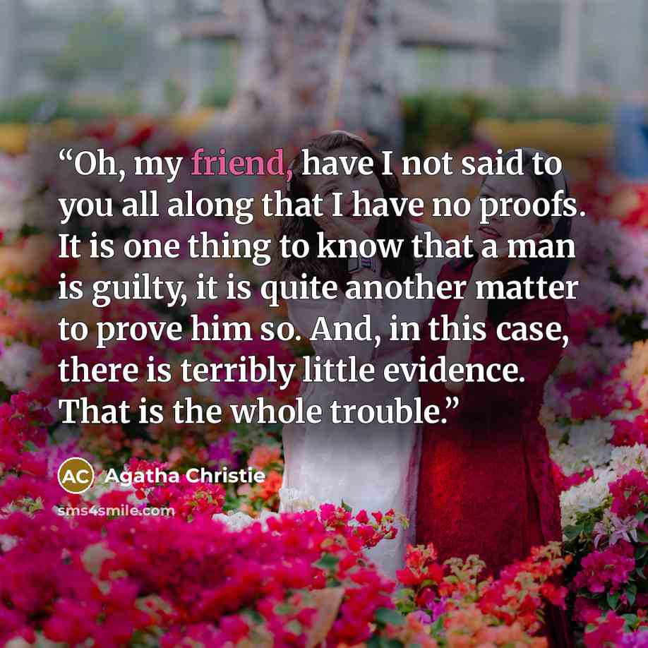 “Oh, my friend, have I not said to you all along that I have no proofs. It is one thing to know that a man is guilty, it is quite another matter to prove him so. And, in this case, there is terribly little evidence. That is the whole trouble.” quote by Agatha Christie
