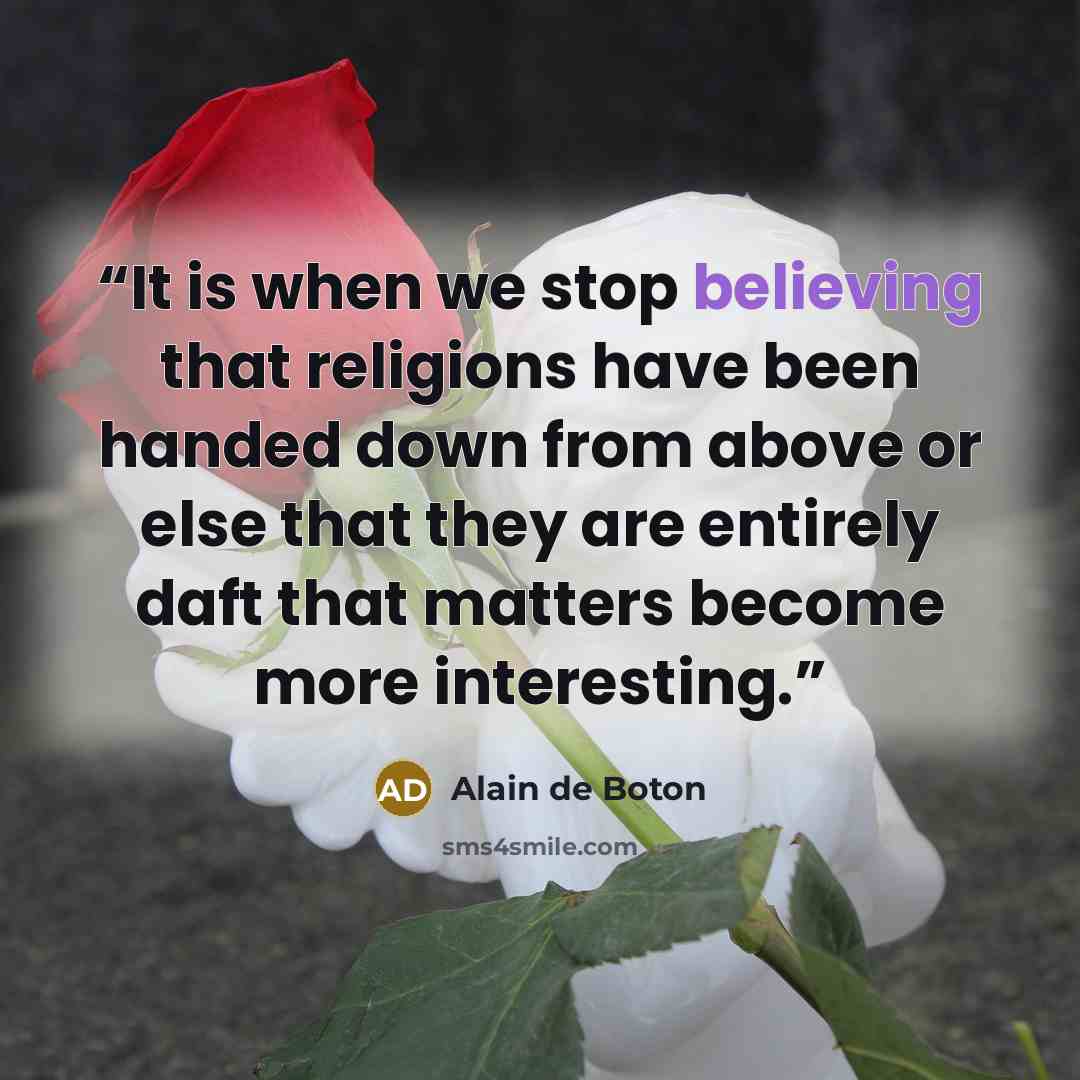 “It is when we stop believing that religions have been handed down from above or else that they are entirely daft that matters become more interesting.” quote by Alain de Boton