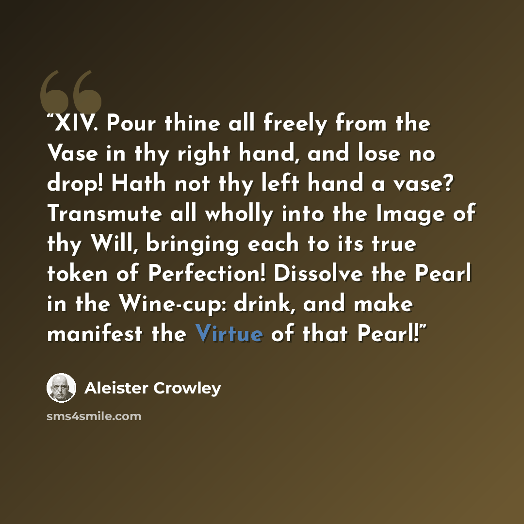 “XIV. Pour thine all freely from the Vase in thy right hand, and lose no drop! Hath not thy left hand a vase? Transmute all wholly into the Image of thy Will, bringing each to its true token of Perfection! Dissolve the Pearl in the Wine-cup: drink, and make manifest the Virtue of that Pearl!” quote by Aleister Crowley