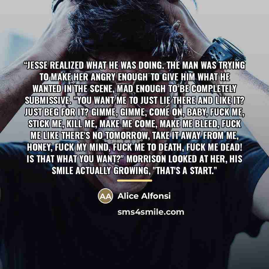 “Jesse realized what he was doing. The man was trying to make her angry enough to give him what he wanted in the scene, mad enough to be completely submissive. "You want me to just lie there and like it? Just beg for it? gimme, gimme, come on, baby, fuck me, stick me, kill me, make me come, make me…” quote by Alice Alfonsi