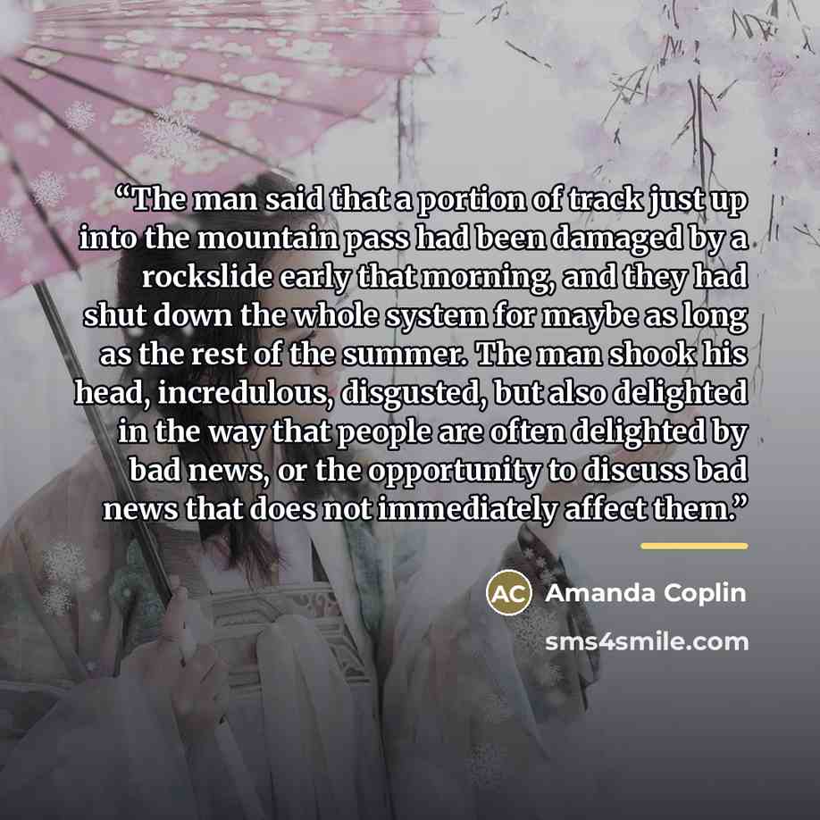 “The man said that a portion of track just up into the mountain pass had been damaged by a rockslide early that morning, and they had shut down the whole system for maybe as long as the rest of the summer. The man shook his head, incredulous, disgusted, but also delighted in the way that people are…” quote by Amanda Coplin