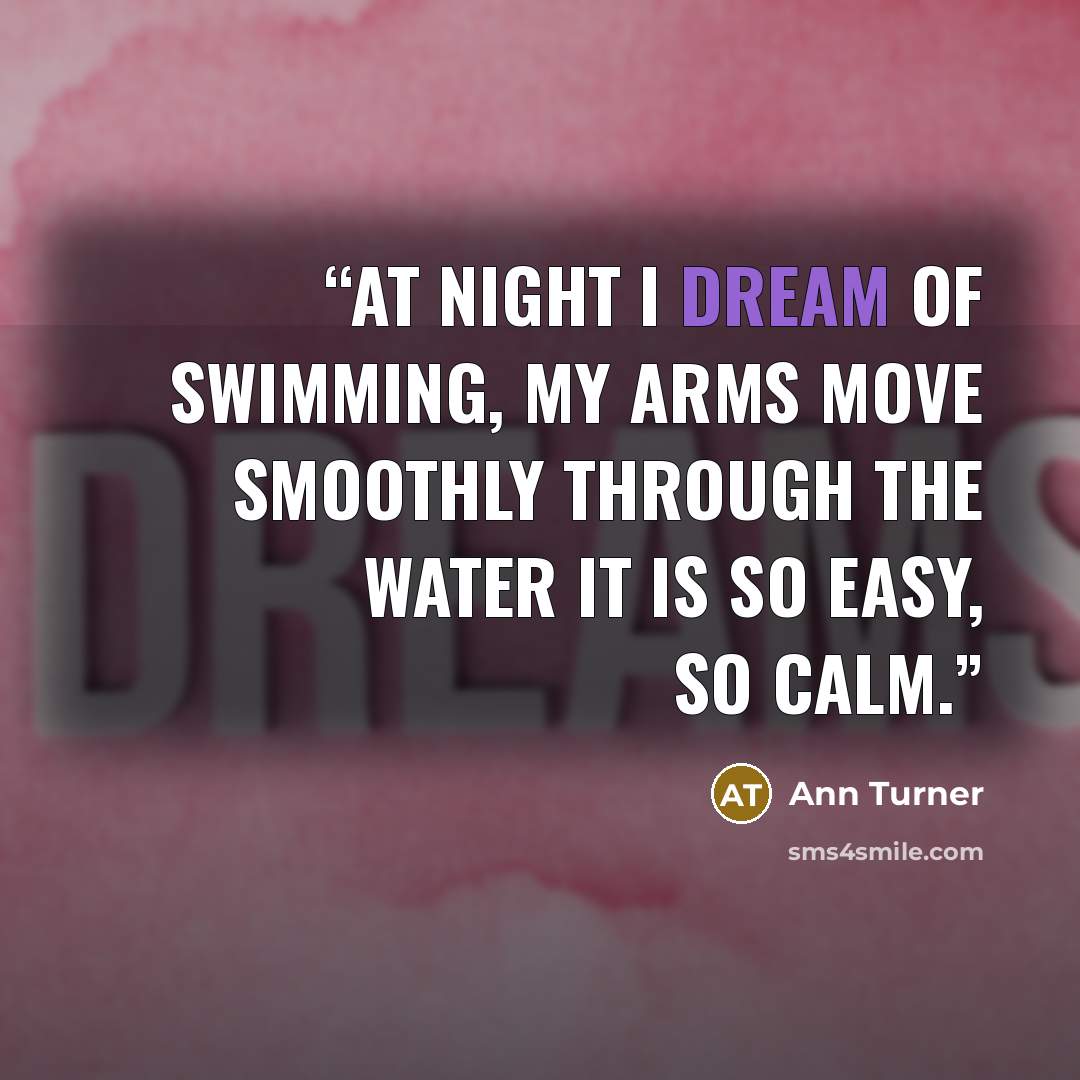 “At night I dream of swimming, my arms move smoothly through the water it is so easy, so calm.” quote by Ann Turner