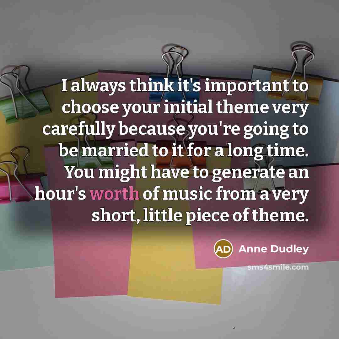 “I always think it's important to choose your initial theme very carefully because you're going to be married to it for a long time. You might have to generate an hour's worth of music from a very short, little piece of theme.” quote by Anne Dudley