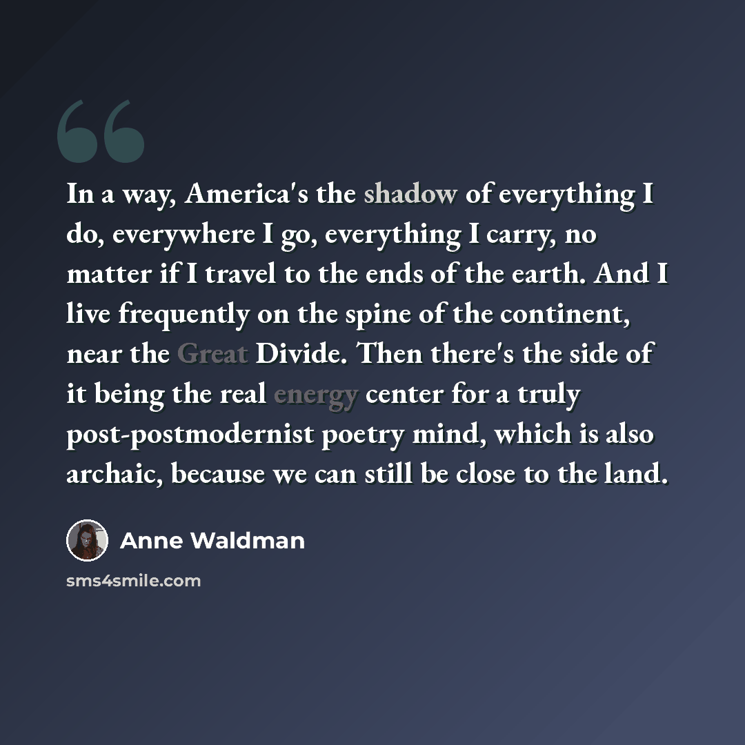 “In a way, America's the shadow of everything I do, everywhere I go, everything I carry, no matter if I travel to the ends of the earth. And I live frequently on the spine of the continent, near the Great Divide. Then there's the side of it being the real energy center for a truly…” quote by Anne Waldman