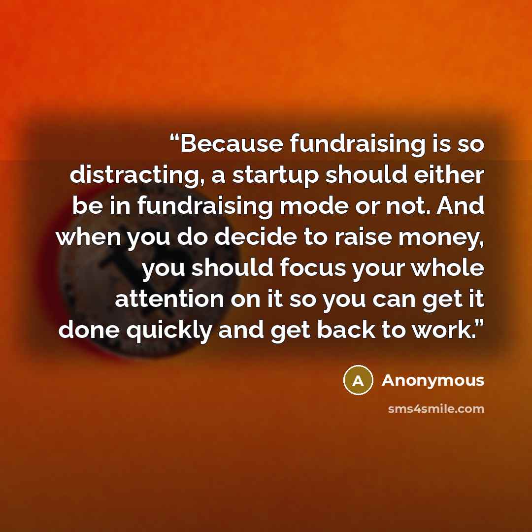 “Because fundraising is so distracting, a startup should either be in fundraising mode or not. And when you do decide to raise money, you should focus your whole attention on it so you can get it done quickly and get back to work.” quote by Anonymous