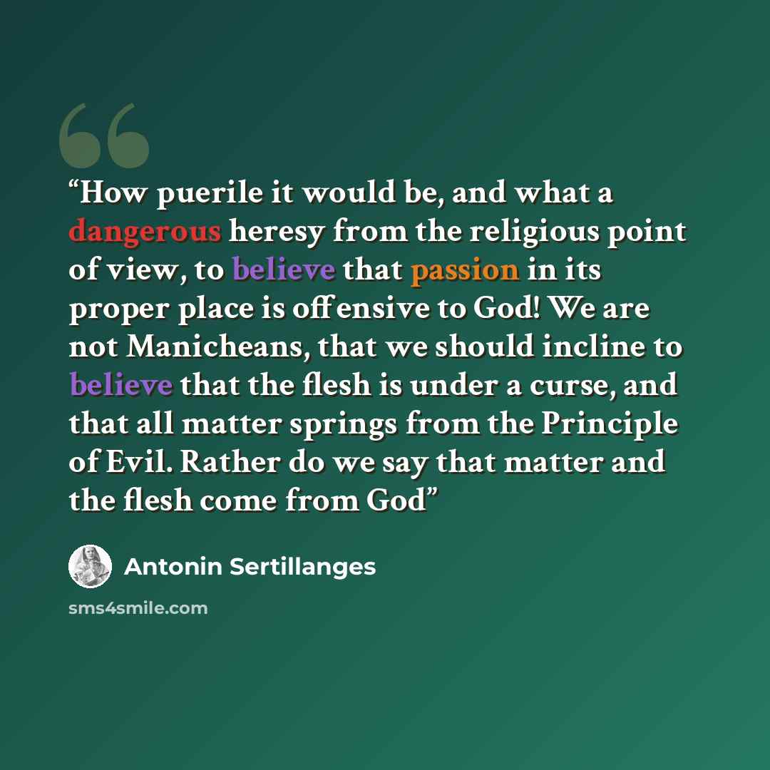 “How puerile it would be, and what a dangerous heresy from the religious point of view, to believe that passion in its proper place is offensive to God! We are not Manicheans, that we should incline to believe that the flesh is under a curse, and that all matter springs from the Principle of Evil…” quote by Antonin Sertillanges