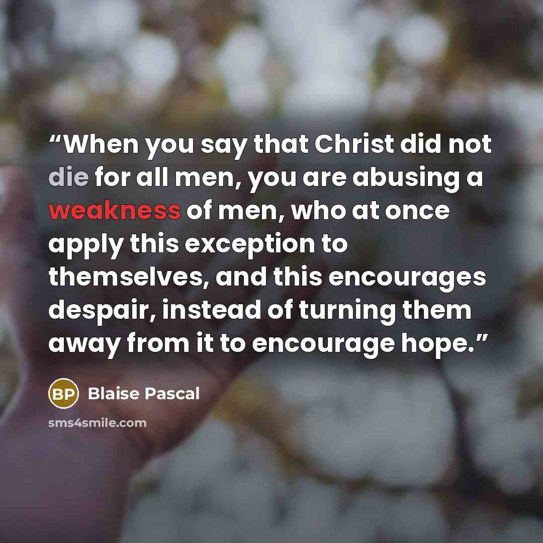 “When you say that Christ did not die for all men, you are abusing a weakness of men, who at once apply this exception to themselves, and this encourages despair, instead of turning them away from it to encourage hope.” quote by Blaise Pascal