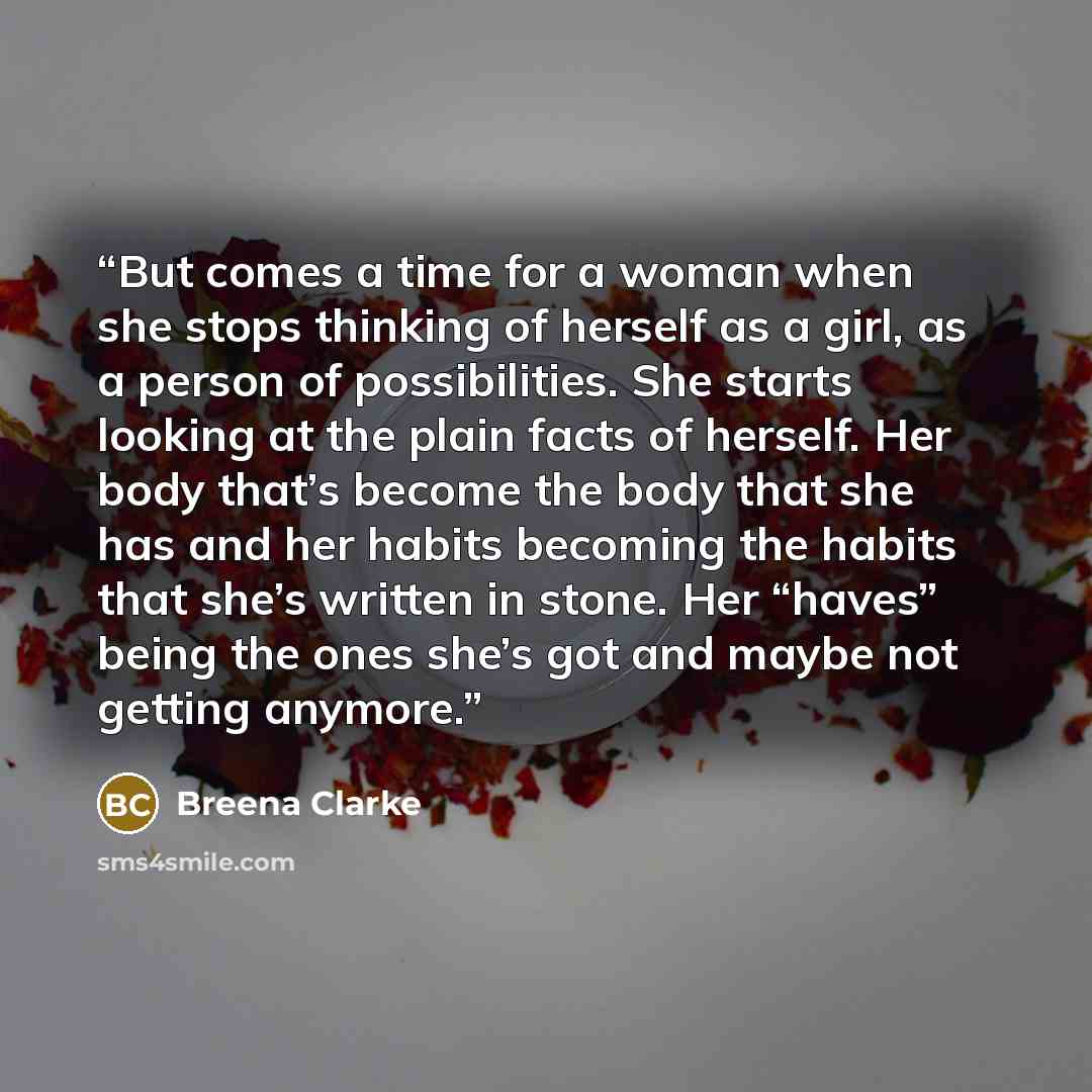“But comes a time for a woman when she stops thinking of herself as a girl, as a person of possibilities. She starts looking at the plain facts of herself. Her body that’s become the body that she has and her habits becoming the habits that she’s written in stone. Her “haves” being the ones she’s…” quote by Breena Clarke