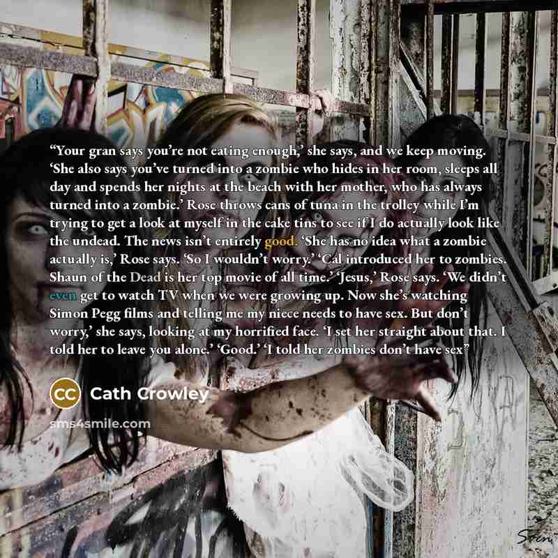 “Your gran says you’re not eating enough,’ she says, and we keep moving. ‘She also says you’ve turned into a zombie who hides in her room, sleeps all day and spends her nights at the beach with her mother, who has always turned into a zombie.’ Rose throws cans of tuna in the trolley while I’m…” quote by Cath Crowley