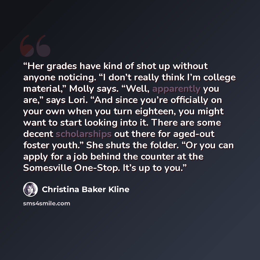 “Her grades have kind of shot up without anyone noticing. “I don’t really think I’m college material,” Molly says. “Well, apparently you are,” says Lori. “And since you’re officially on your own when you turn eighteen, you might want to start looking into it. There are some decent scholarships out…” quote by Christina Baker Kline