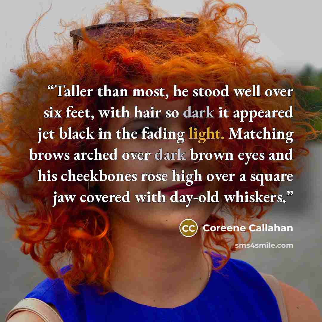 “Taller than most, he stood well over six feet, with hair so dark it appeared jet black in the fading light. Matching brows arched over dark brown eyes and his cheekbones rose high over a square jaw covered with day-old whiskers.” quote by Coreene Callahan