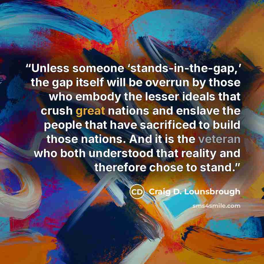 “Unless someone ‘stands-in-the-gap,’ the gap itself will be overrun by those who embody the lesser ideals that crush great nations and enslave the people that have sacrificed to build those nations. And it is the veteran who both understood that reality and therefore chose to stand.” quote by Craig D. Lounsbrough