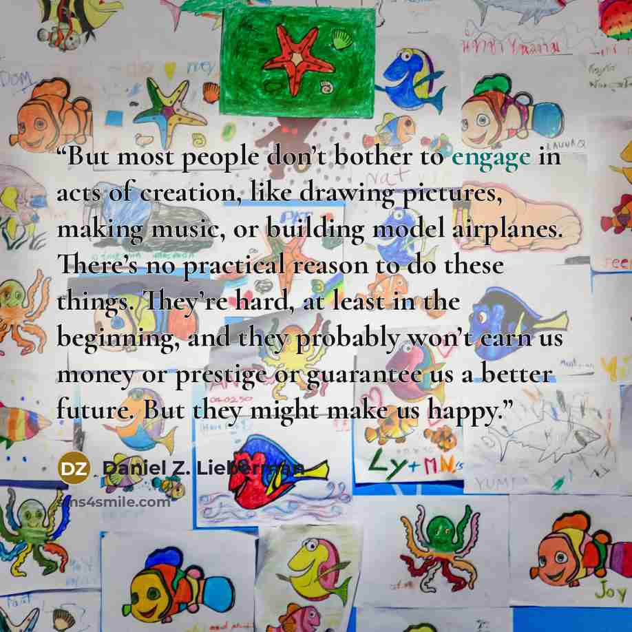 “But most people don’t bother to engage in acts of creation, like drawing pictures, making music, or building model airplanes. There’s no practical reason to do these things. They’re hard, at least in the beginning, and they probably won’t earn us money or prestige or guarantee us a better future…” quote by Daniel Z. Lieberman