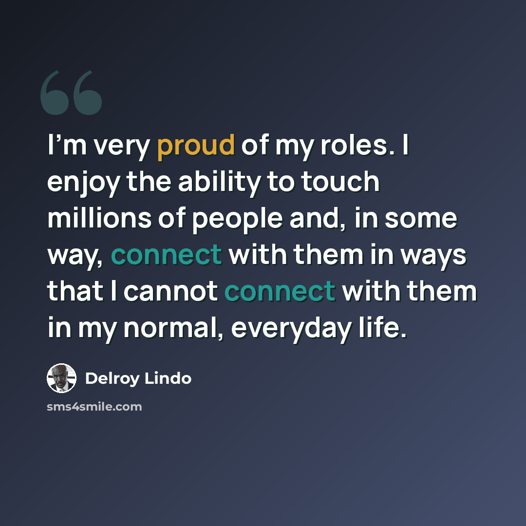 “I'm very proud of my roles. I enjoy the ability to touch millions of people and, in some way, connect with them in ways that I cannot connect with them in my normal, everyday life.” quote by Delroy Lindo