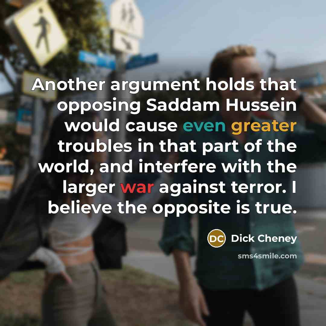 “Another argument holds that opposing Saddam Hussein would cause even greater troubles in that part of the world, and interfere with the larger war against terror. I believe the opposite is true.” quote by Dick Cheney