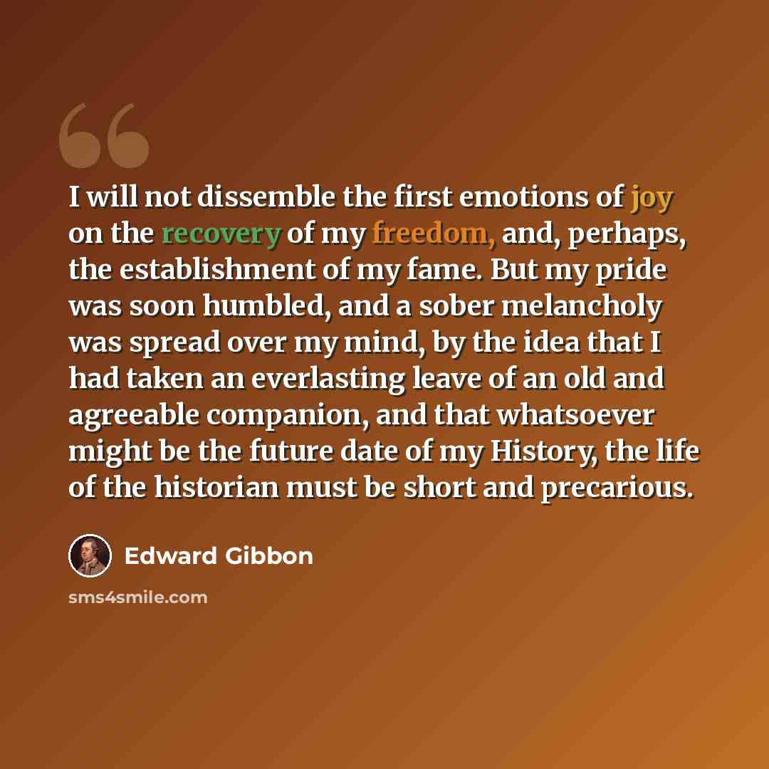 “I will not dissemble the first emotions of joy on the recovery of my freedom, and, perhaps, the establishment of my fame. But my pride was soon humbled, and a sober melancholy was spread over my mind, by the idea that I had taken an everlasting leave of an old and agreeable companion, and that…” quote by Edward Gibbon