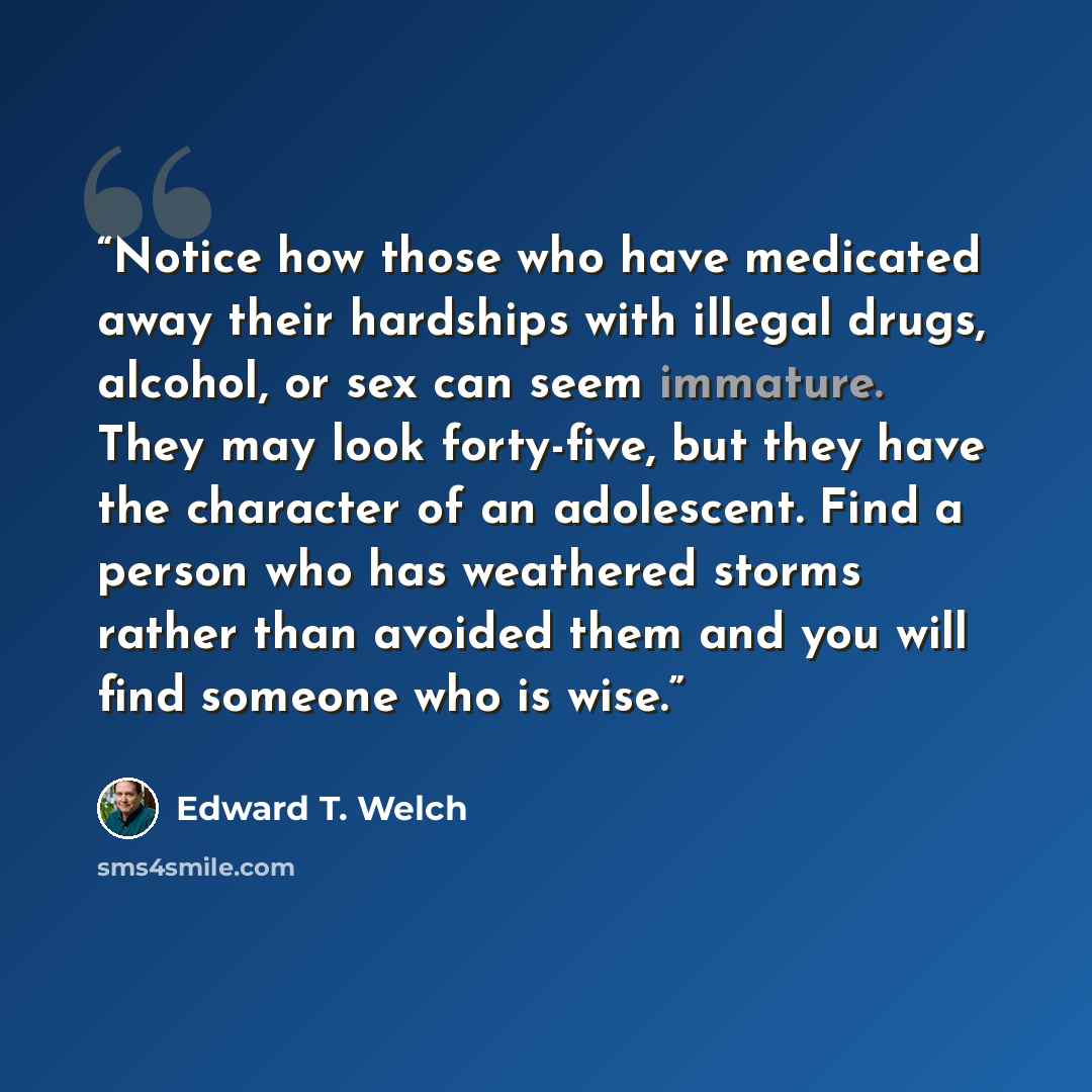 “Notice how those who have medicated away their hardships with illegal drugs, alcohol, or sex can seem immature. They may look forty-five, but they have the character of an adolescent. Find a person who has weathered storms rather than avoided them and you will find someone who is wise.” quote by Edward T. Welch