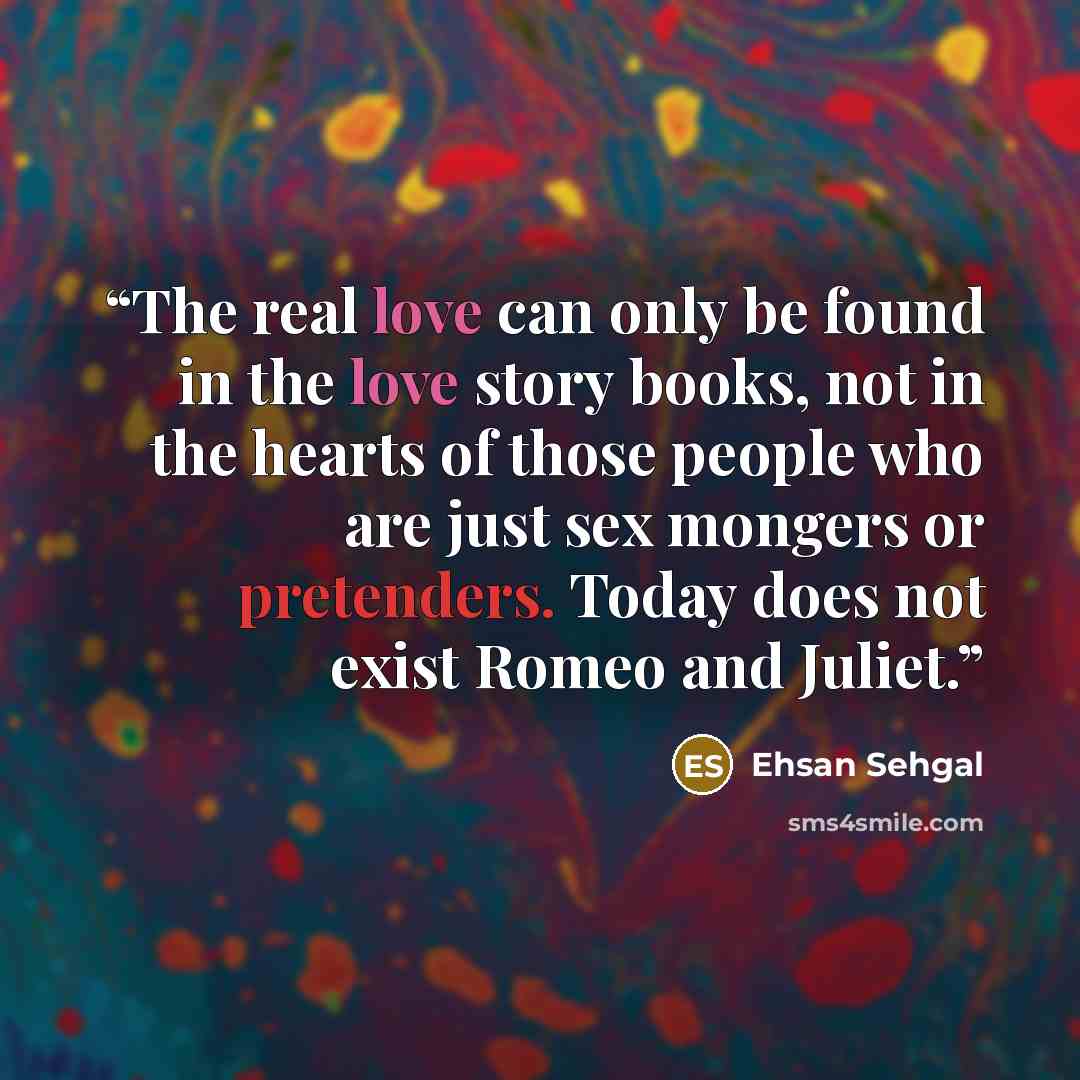 “The real love can only be found in the love story books, not in the hearts of those people who are just sex mongers or pretenders. Today does not exist Romeo and Juliet.” quote by Ehsan Sehgal