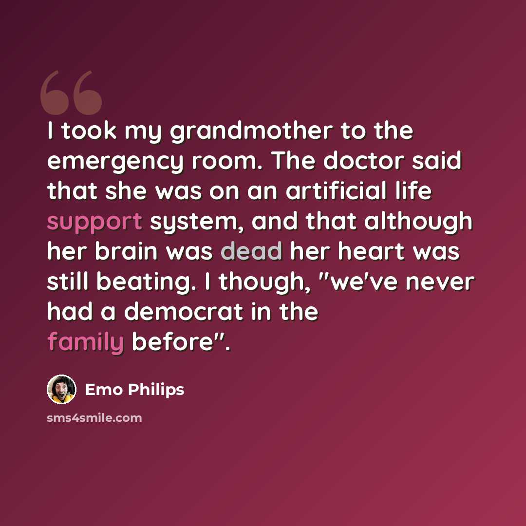 “I took my grandmother to the emergency room. The doctor said that she was on an artificial life support system, and that although her brain was dead her heart was still beating. I though, "we've never had a democrat in the family before".” quote by Emo Philips