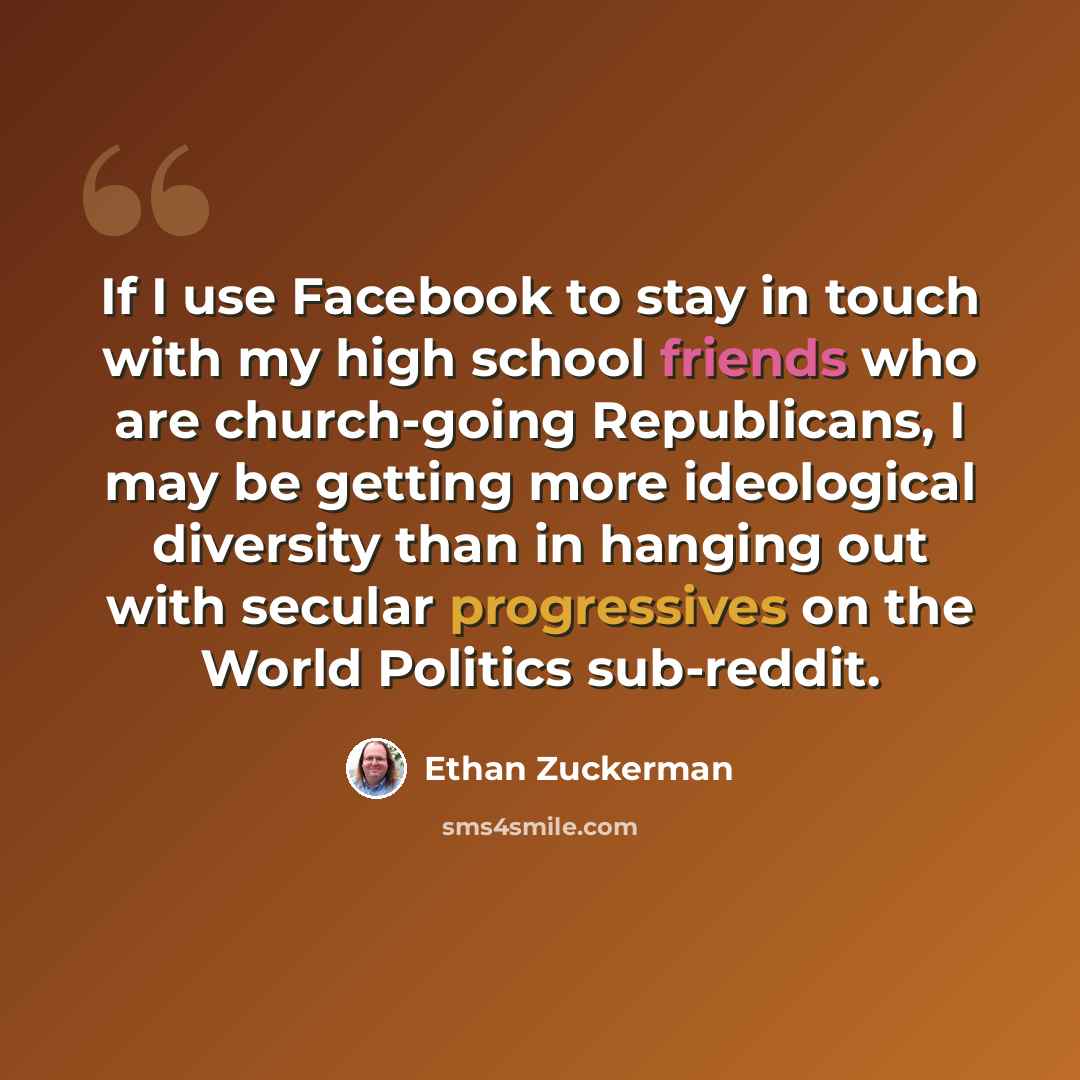 “If I use Facebook to stay in touch with my high school friends who are church-going Republicans, I may be getting more ideological diversity than in hanging out with secular progressives on the World Politics sub-reddit.” quote by Ethan Zuckerman