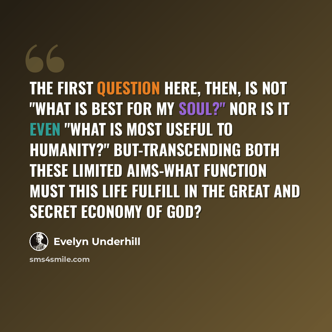 “The first question here, then, is not "What is best for my soul?" nor is it even "What is most useful to humanity?" But-transcending both these limited aims-what function must this life fulfill in the great and secret economy of God?” quote by Evelyn Underhill