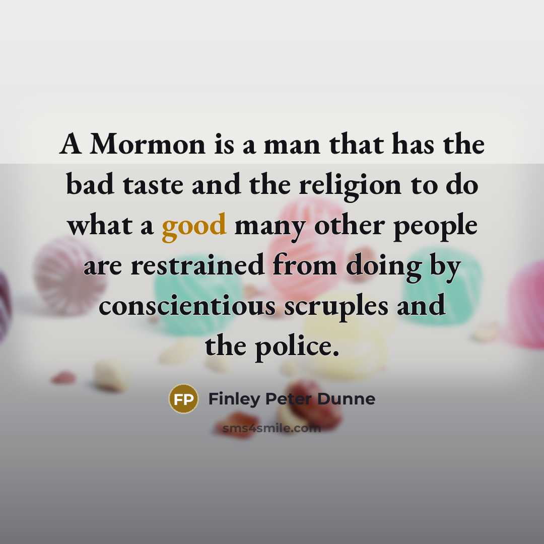 “A Mormon is a man that has the bad taste and the religion to do what a good many other people are restrained from doing by conscientious scruples and the police.” quote by Finley Peter Dunne