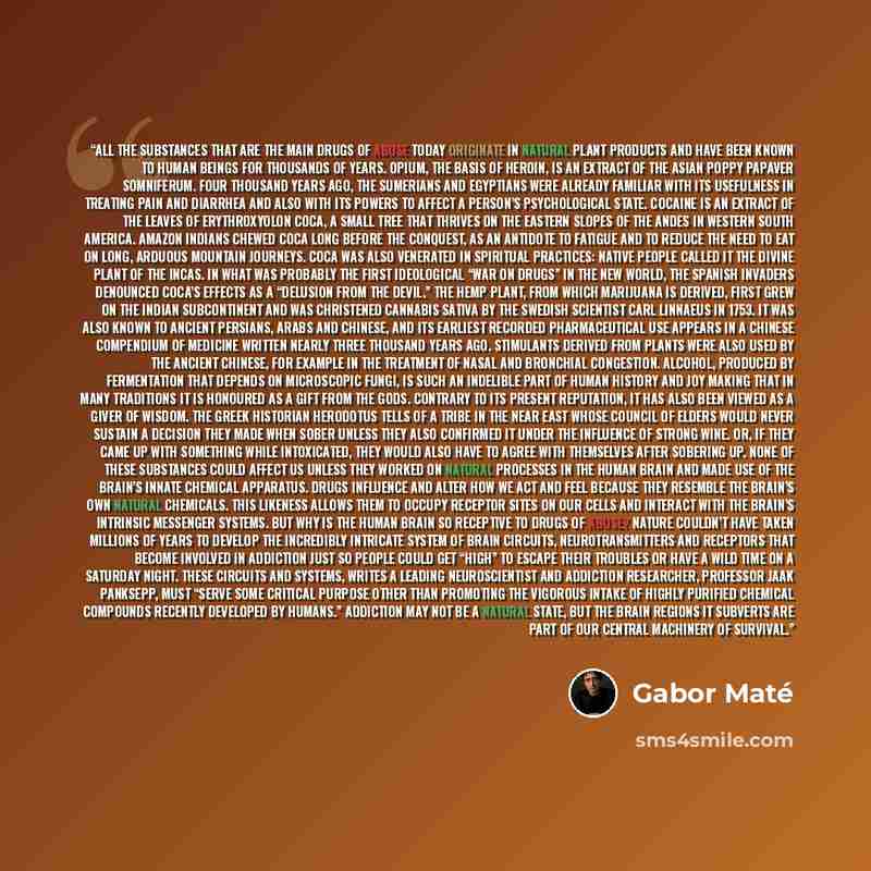 “All the substances that are the main drugs of abuse today originate in natural plant products and have been known to human beings for thousands of years. Opium, the basis of heroin, is an extract of the Asian poppy Papaver somniferum. Four thousand years ago, the Sumerians and Egyptians were…” quote by Gabor Maté
