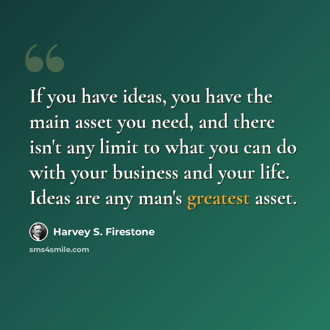 “If you have ideas, you have the main asset you need, and there isn't any limit to what you can do with your business and your life. Ideas are any man's greatest asset.” quote by Harvey S. Firestone