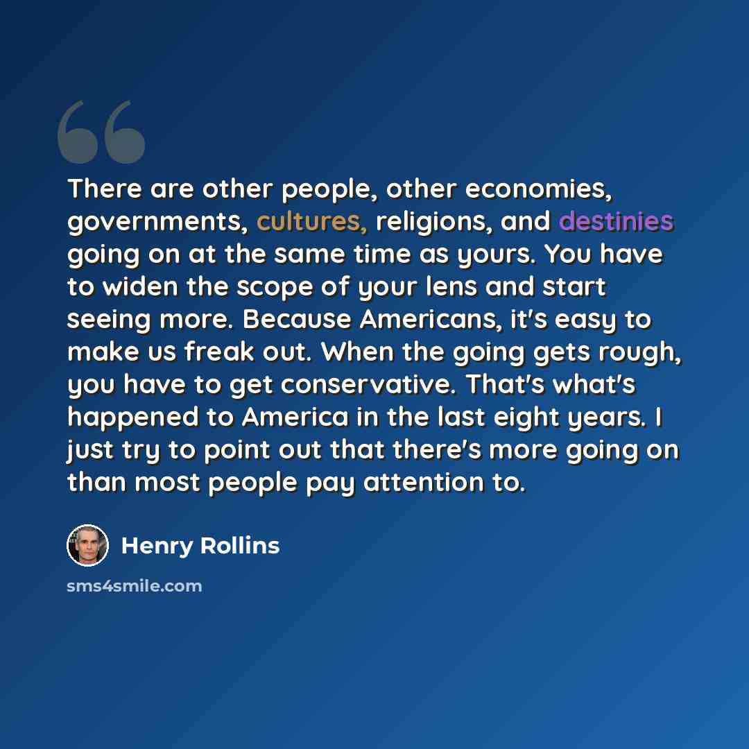 “There are other people, other economies, governments, cultures, religions, and destinies going on at the same time as yours. You have to widen the scope of your lens and start seeing more. Because Americans, it's easy to make us freak out. When the going gets rough, you have to get conservative…” quote by Henry Rollins