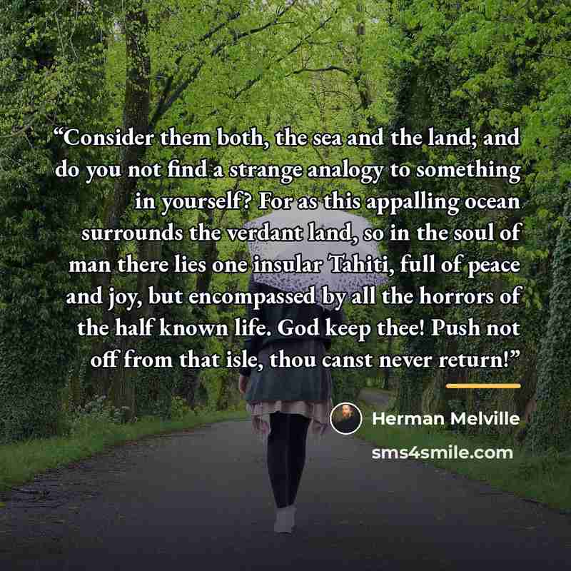 “Consider them both, the sea and the land; and do you not find a strange analogy to something in yourself? For as this appalling ocean surrounds the verdant land, so in the soul of man there lies one insular Tahiti, full of peace and joy, but encompassed by all the horrors of the half known life…” quote by Herman Melville