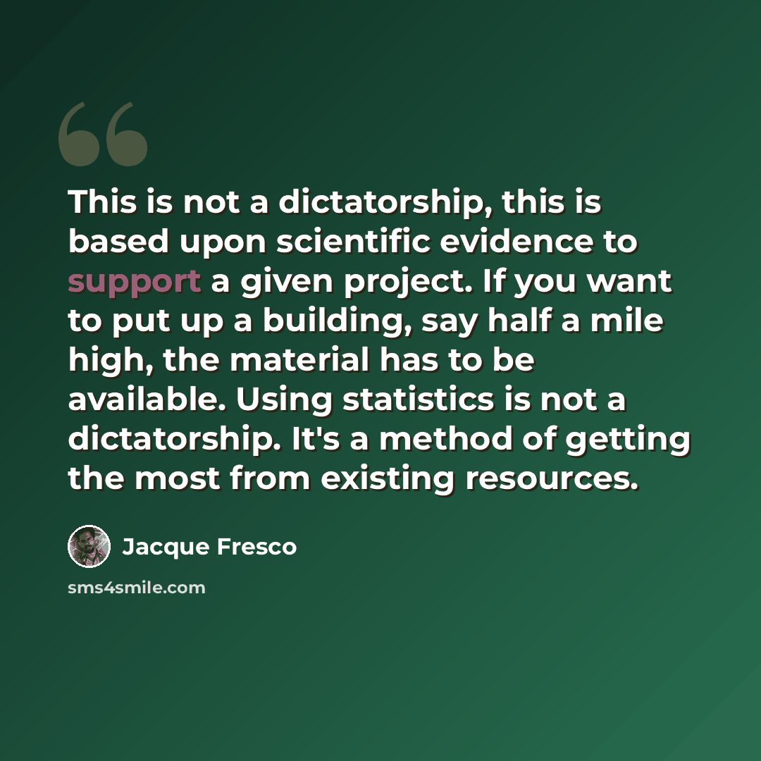 “This is not a dictatorship, this is based upon scientific evidence to support a given project. If you want to put up a building, say half a mile high, the material has to be available. Using statistics is not a dictatorship. It's a method of getting the most from existing resources.” quote by Jacque Fresco