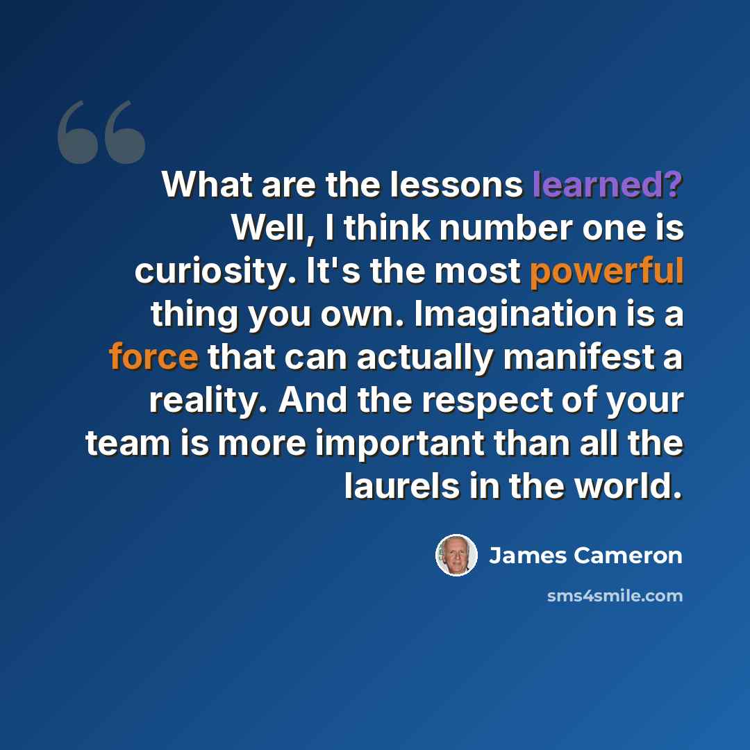 “What are the lessons learned? Well, I think number one is curiosity. It's the most powerful thing you own. Imagination is a force that can actually manifest a reality. And the respect of your team is more important than all the laurels in the world.” quote by James Cameron