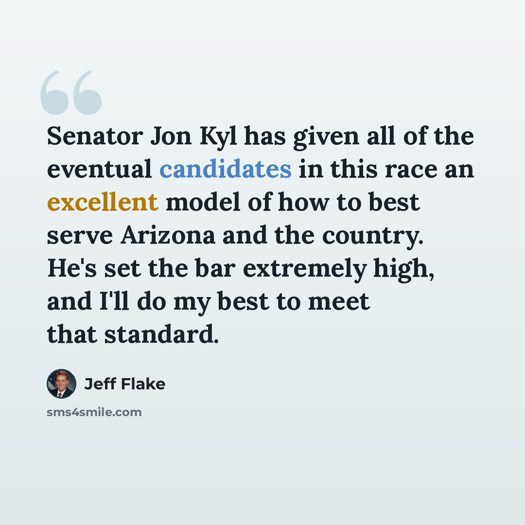 “Senator Jon Kyl has given all of the eventual candidates in this race an excellent model of how to best serve Arizona and the country. He's set the bar extremely high, and I'll do my best to meet that standard.” quote by Jeff Flake