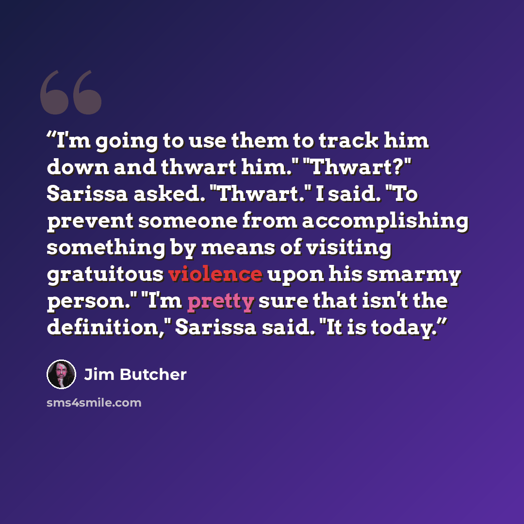 “I'm going to use them to track him down and thwart him." "Thwart?" Sarissa asked. "Thwart." I said. "To prevent someone from accomplishing something by means of visiting gratuitous violence upon his smarmy person." "I'm pretty sure that isn't the definition," Sarissa said. "It is today.” quote by Jim Butcher