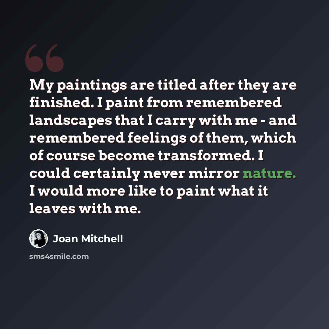 “My paintings are titled after they are finished. I paint from remembered landscapes that I carry with me - and remembered feelings of them, which of course become transformed. I could certainly never mirror nature. I would more like to paint what it leaves with me.” quote by Joan Mitchell