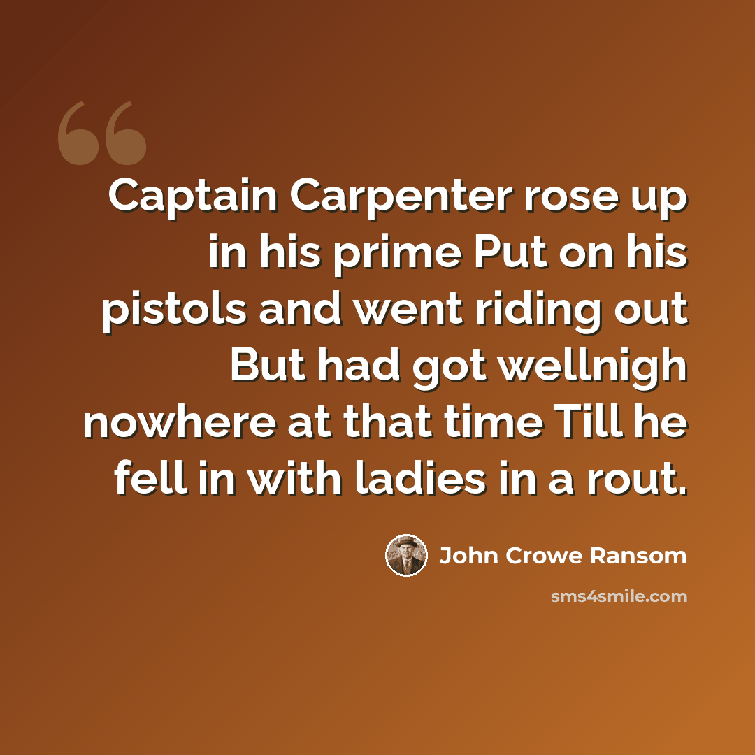 “Captain Carpenter rose up in his prime Put on his pistols and went riding out But had got wellnigh nowhere at that time Till he fell in with ladies in a rout.” quote by John Crowe Ransom