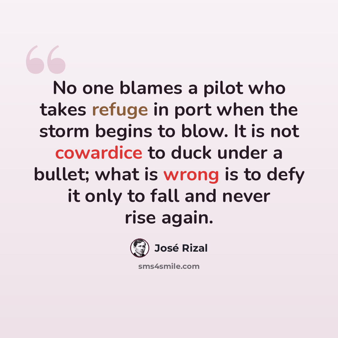 “No one blames a pilot who takes refuge in port when the storm begins to blow. It is not cowardice to duck under a bullet; what is wrong is to defy it only to fall and never rise again.” quote by Jose Rizal