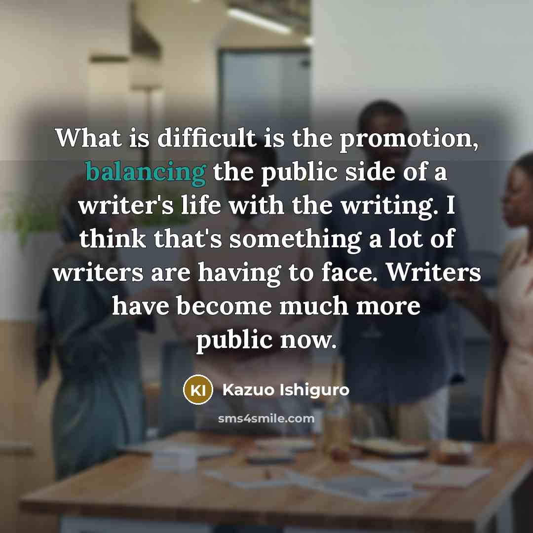 “What is difficult is the promotion, balancing the public side of a writer's life with the writing. I think that's something a lot of writers are having to face. Writers have become much more public now.” quote by Kazuo Ishiguro