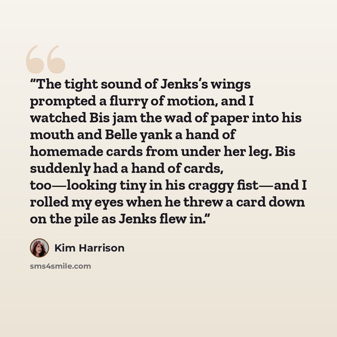 “The tight sound of Jenks’s wings prompted a flurry of motion, and I watched Bis jam the wad of paper into his mouth and Belle yank a hand of homemade cards from under her leg. Bis suddenly had a hand of cards, too—looking tiny in his craggy fist—and I rolled my eyes when he threw a card down on…” quote by Kim Harrison